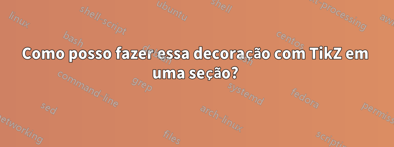 Como posso fazer essa decoração com TikZ em uma seção?