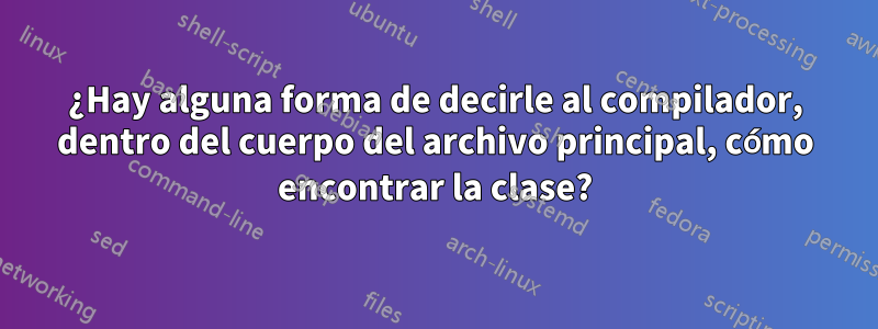 ¿Hay alguna forma de decirle al compilador, dentro del cuerpo del archivo principal, cómo encontrar la clase?