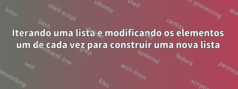 Iterando uma lista e modificando os elementos um de cada vez para construir uma nova lista