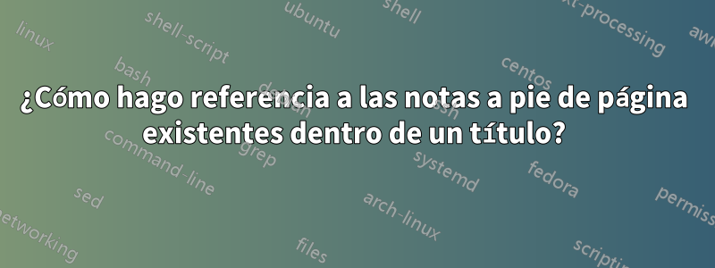 ¿Cómo hago referencia a las notas a pie de página existentes dentro de un título?