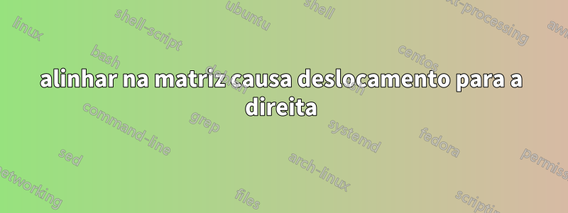 alinhar na matriz causa deslocamento para a direita