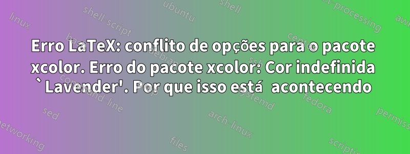 Erro LaTeX: conflito de opções para o pacote xcolor. Erro do pacote xcolor: Cor indefinida `Lavender'. Por que isso está acontecendo