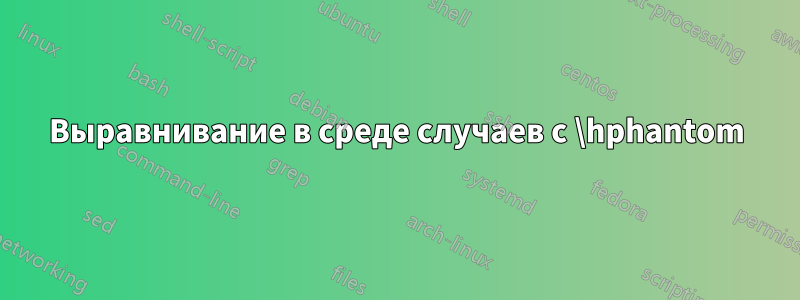 Выравнивание в среде случаев с \hphantom