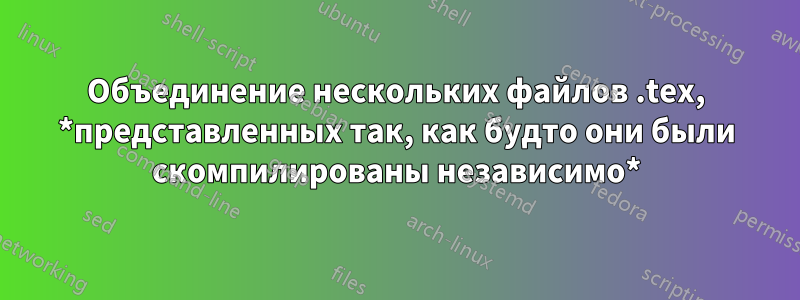 Объединение нескольких файлов .tex, *представленных так, как будто они были скомпилированы независимо*