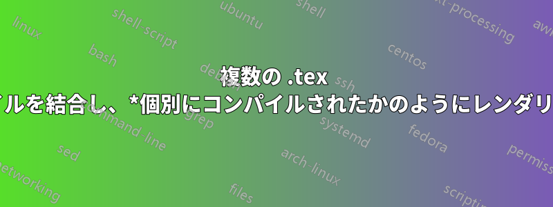 複数の .tex ファイルを結合し、*個別にコンパイルされたかのようにレンダリング*