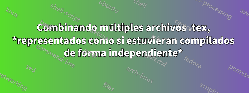 Combinando múltiples archivos .tex, *representados como si estuvieran compilados de forma independiente*