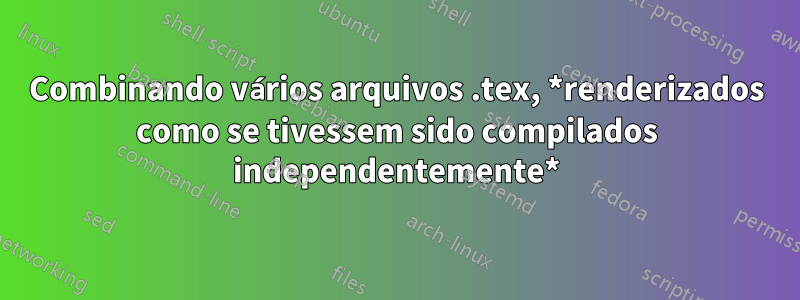 Combinando vários arquivos .tex, *renderizados como se tivessem sido compilados independentemente*