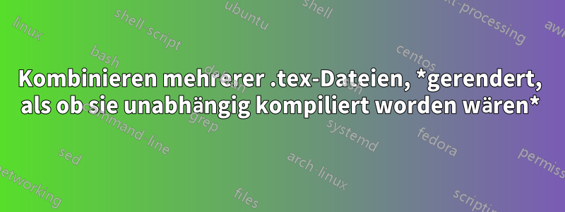 Kombinieren mehrerer .tex-Dateien, *gerendert, als ob sie unabhängig kompiliert worden wären*