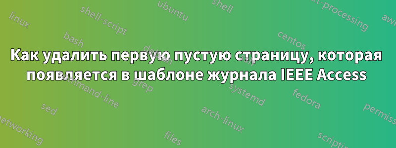 Как удалить первую пустую страницу, которая появляется в шаблоне журнала IEEE Access