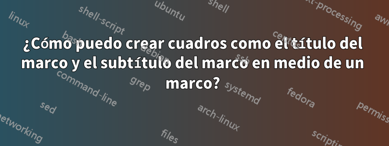 ¿Cómo puedo crear cuadros como el título del marco y el subtítulo del marco en medio de un marco?