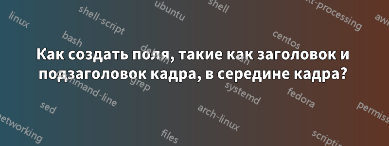 Как создать поля, такие как заголовок и подзаголовок кадра, в середине кадра?