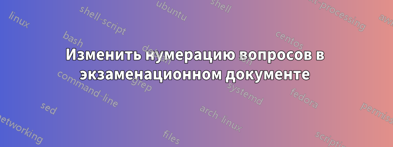 Изменить нумерацию вопросов в экзаменационном документе