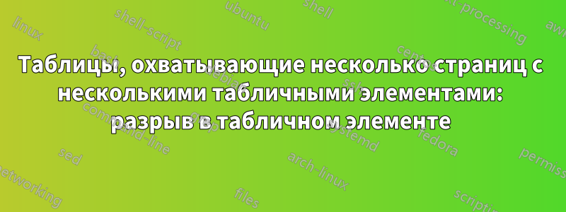 Таблицы, охватывающие несколько страниц с несколькими табличными элементами: разрыв в табличном элементе