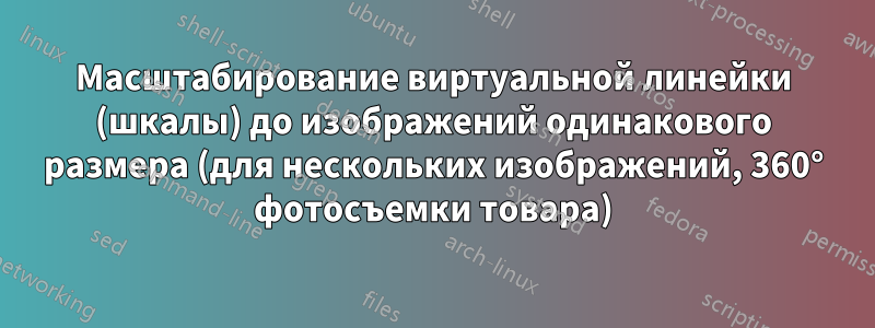 Масштабирование виртуальной линейки (шкалы) до изображений одинакового размера (для нескольких изображений, 360° фотосъемки товара)