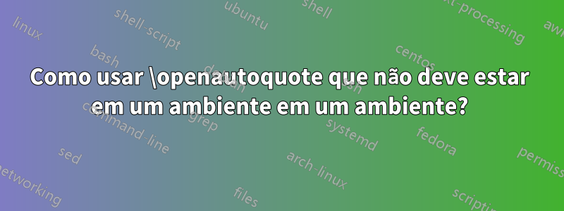 Como usar \openautoquote que não deve estar em um ambiente em um ambiente?