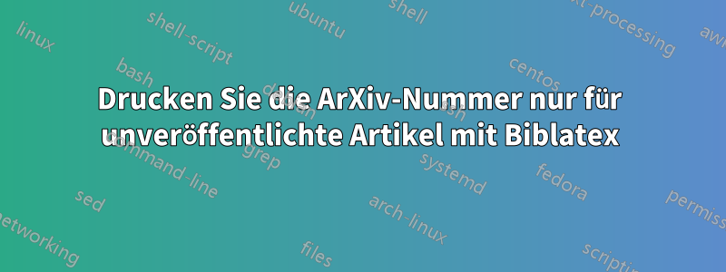 Drucken Sie die ArXiv-Nummer nur für unveröffentlichte Artikel mit Biblatex