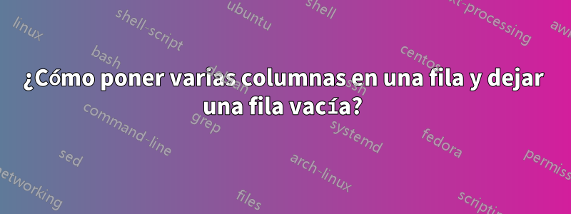 ¿Cómo poner varias columnas en una fila y dejar una fila vacía?