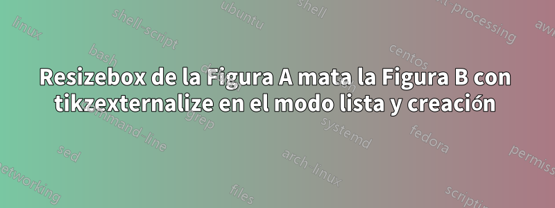 Resizebox de la Figura A mata la Figura B con tikzexternalize en el modo lista y creación