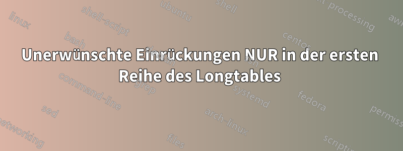 Unerwünschte Einrückungen NUR in der ersten Reihe des Longtables