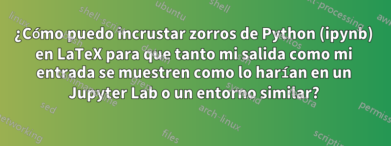 ¿Cómo puedo incrustar zorros de Python (ipynb) en LaTeX para que tanto mi salida como mi entrada se muestren como lo harían en un Jupyter Lab o un entorno similar?