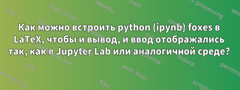 Как можно встроить python (ipynb) foxes в LaTeX, чтобы и вывод, и ввод отображались так, как в Jupyter Lab или аналогичной среде?