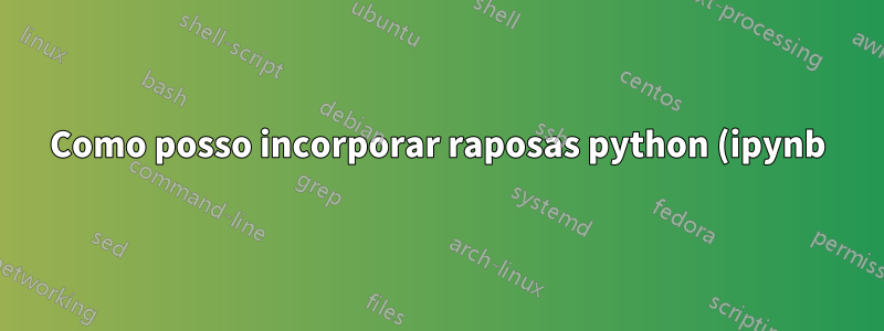 Como posso incorporar raposas python (ipynb) no LaTeX para que minha saída e entrada sejam exibidas como fariam em um Jupyter Lab ou ambiente semelhante?