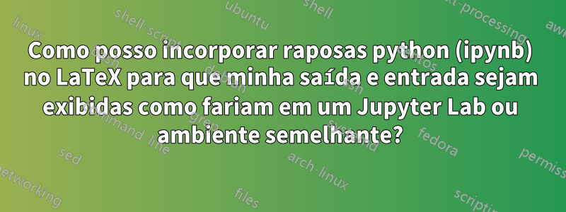 Como posso incorporar raposas python (ipynb) no LaTeX para que minha saída e entrada sejam exibidas como fariam em um Jupyter Lab ou ambiente semelhante?