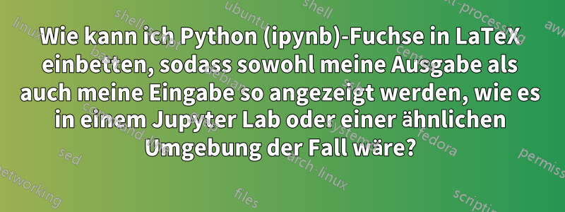 Wie kann ich Python (ipynb)-Fuchse in LaTeX einbetten, sodass sowohl meine Ausgabe als auch meine Eingabe so angezeigt werden, wie es in einem Jupyter Lab oder einer ähnlichen Umgebung der Fall wäre?