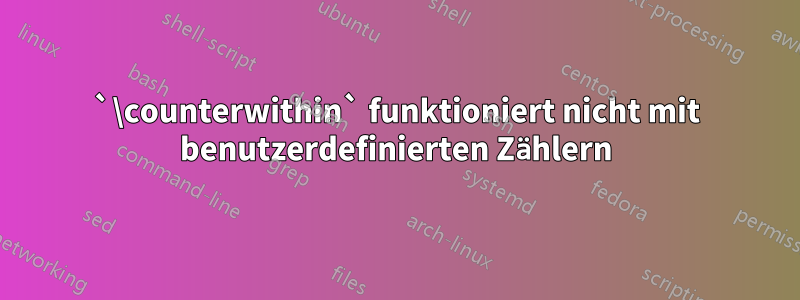 `\counterwithin` funktioniert nicht mit benutzerdefinierten Zählern