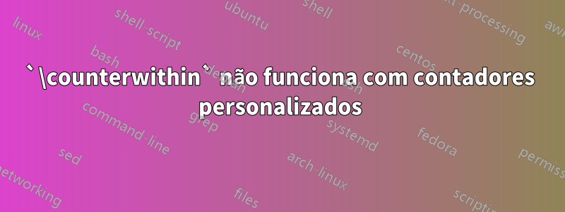 `\counterwithin` não funciona com contadores personalizados