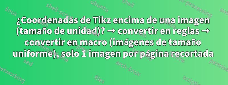 ¿Coordenadas de Tikz encima de una imagen (tamaño de unidad)? → convertir en reglas → convertir en macro (imágenes de tamaño uniforme), solo 1 imagen por página recortada