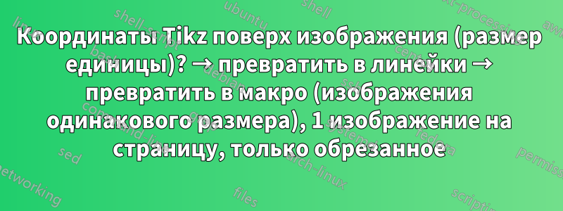 Координаты Tikz поверх изображения (размер единицы)? → превратить в линейки → превратить в макро (изображения одинакового размера), 1 изображение на страницу, только обрезанное