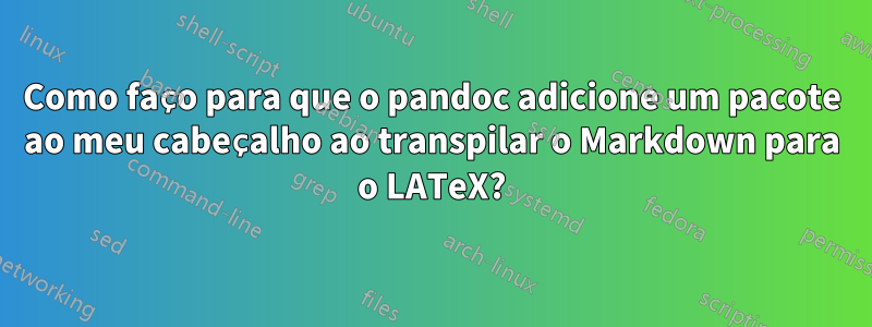 Como faço para que o pandoc adicione um pacote ao meu cabeçalho ao transpilar o Markdown para o LATeX?