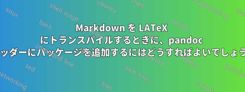 Markdown を LATeX にトランスパイルするときに、pandoc でヘッダーにパッケージを追加するにはどうすればよいでしょうか?