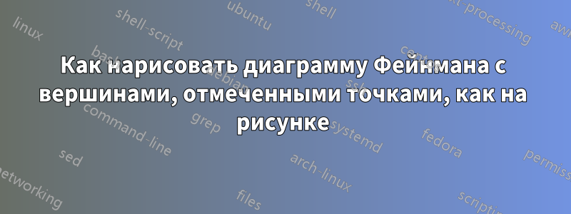 Как нарисовать диаграмму Фейнмана с вершинами, отмеченными точками, как на рисунке