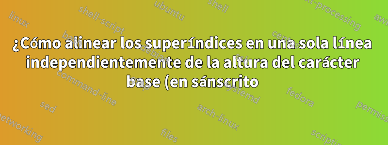 ¿Cómo alinear los superíndices en una sola línea independientemente de la altura del carácter base (en sánscrito)?