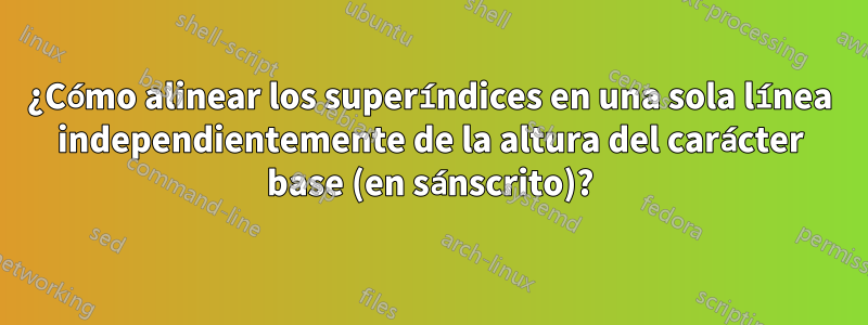 ¿Cómo alinear los superíndices en una sola línea independientemente de la altura del carácter base (en sánscrito)?