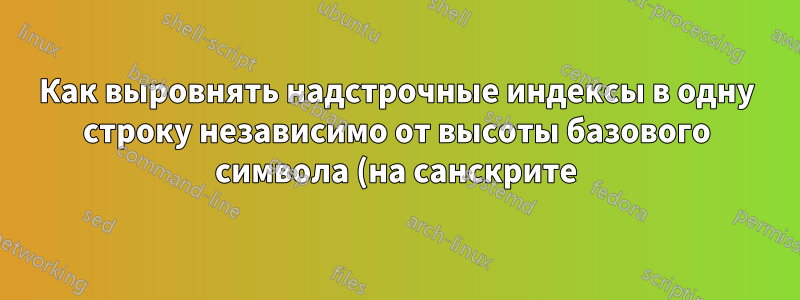 Как выровнять надстрочные индексы в одну строку независимо от высоты базового символа (на санскрите)?