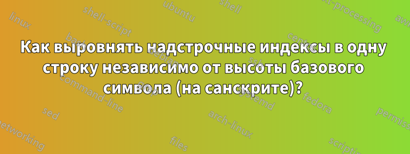 Как выровнять надстрочные индексы в одну строку независимо от высоты базового символа (на санскрите)?