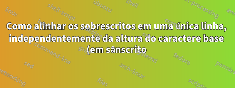Como alinhar os sobrescritos em uma única linha, independentemente da altura do caractere base (em sânscrito)?