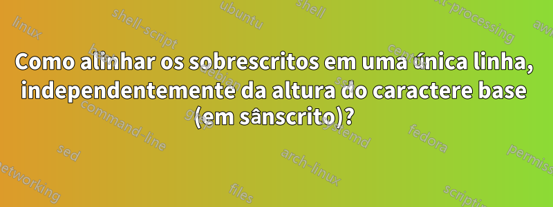 Como alinhar os sobrescritos em uma única linha, independentemente da altura do caractere base (em sânscrito)?