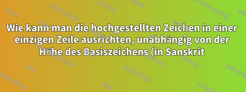 Wie kann man die hochgestellten Zeichen in einer einzigen Zeile ausrichten, unabhängig von der Höhe des Basiszeichens (in Sanskrit)?