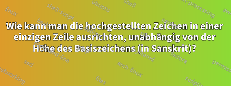 Wie kann man die hochgestellten Zeichen in einer einzigen Zeile ausrichten, unabhängig von der Höhe des Basiszeichens (in Sanskrit)?