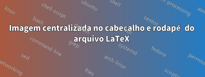 Imagem centralizada no cabeçalho e rodapé do arquivo LaTeX