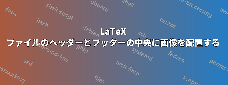 LaTeX ファイルのヘッダーとフッターの中央に画像を配置する