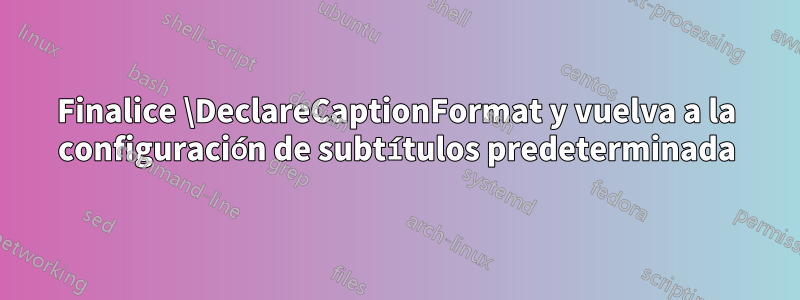 Finalice \DeclareCaptionFormat y vuelva a la configuración de subtítulos predeterminada