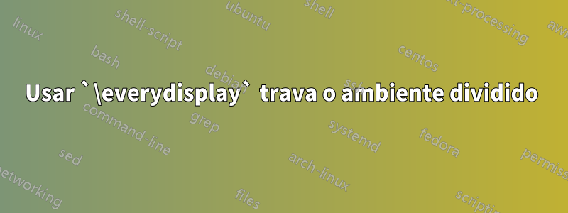 Usar `\everydisplay` trava o ambiente dividido