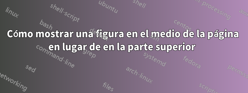 Cómo mostrar una figura en el medio de la página en lugar de en la parte superior 