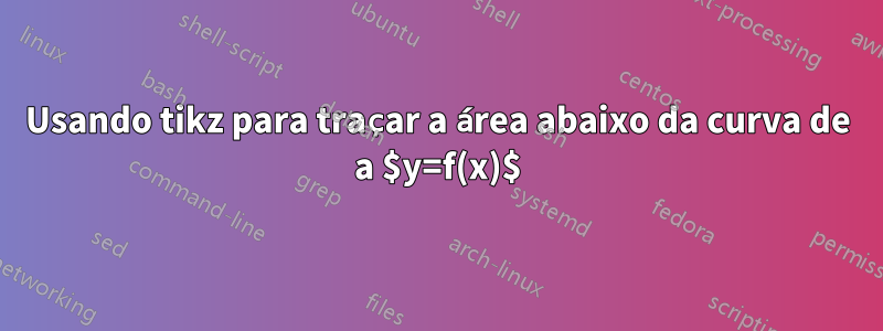 Usando tikz para traçar a área abaixo da curva de a $y=f(x)$