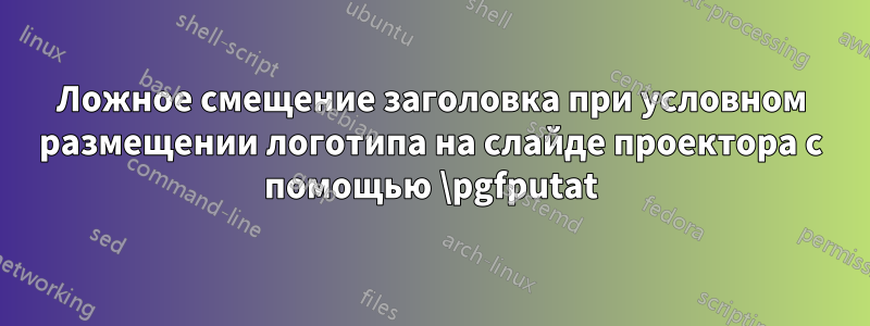 Ложное смещение заголовка при условном размещении логотипа на слайде проектора с помощью \pgfputat